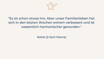 Kundenstimme: "Es ist schon etwas irre. Aber unser Familienleben hat sich in den letzten Wochen extrem verbessert und ist wesentlich harmonischer geworden." Rahel, 2-fach Mutter